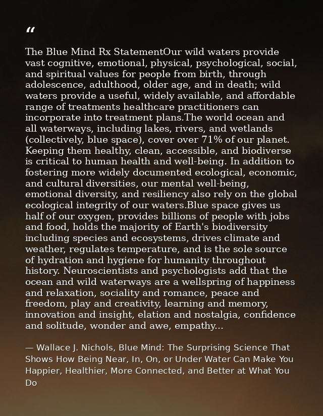 The Blue Mind Rx StatementOur wild waters provide vast cognitive, emotional, physical, psychological, social, and spirit — Wallace J. Nichols, Blue Mind: The Surprising Science That Shows How Being Near, In, On, or Under Water Can Make You Happier, Healthier, More Connected, and Better at What You Do