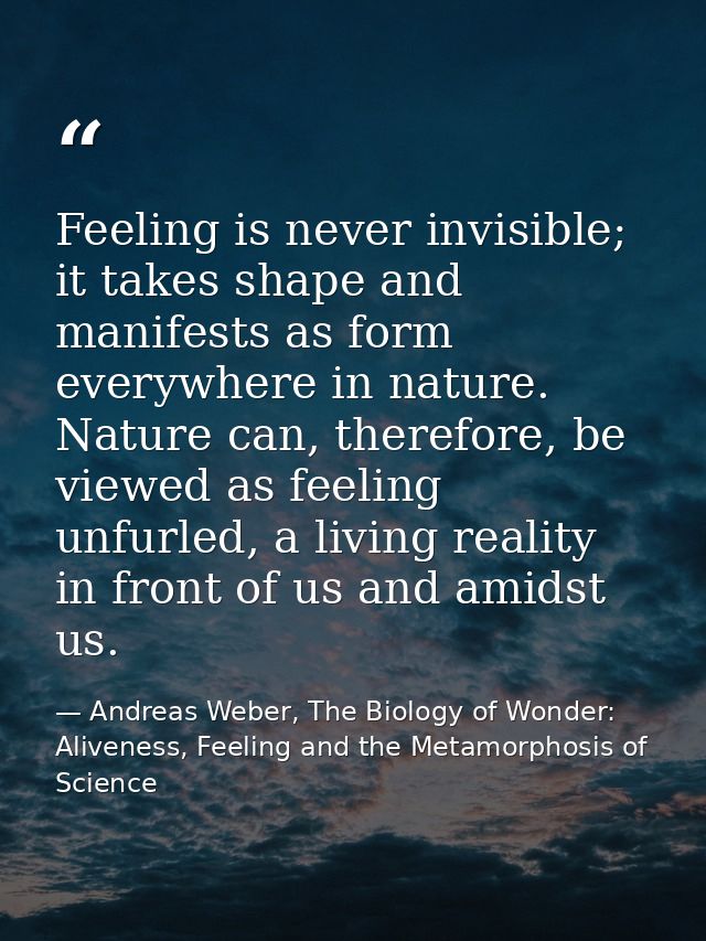 Feeling is never invisible; it takes shape and manifests as form everywhere in nature. Nature can, therefore, be viewed  — Andreas Weber, The Biology of Wonder: Aliveness, Feeling and the Metamorphosis of Science