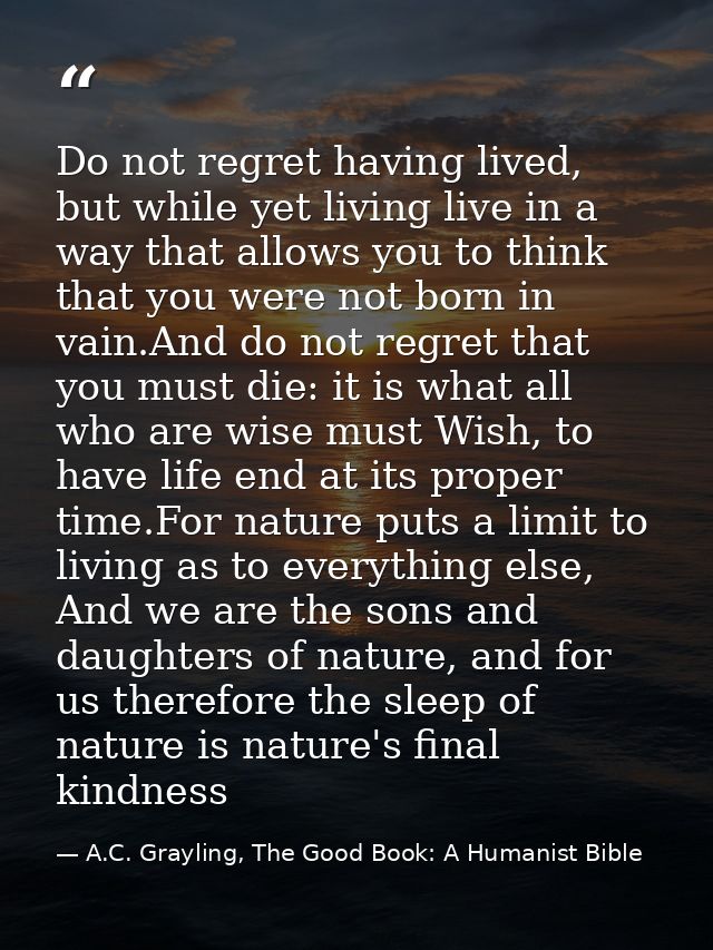 Do not regret having lived, but while yet living live in a way that allows you to think that you were not born in vain.A — A.C. Grayling, The Good Book: A Humanist Bible