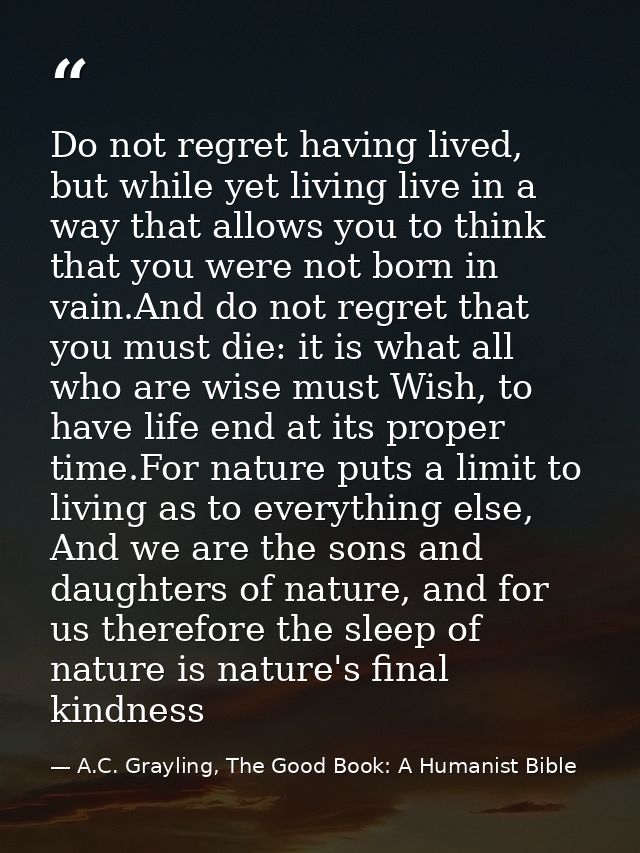 Do not regret having lived, but while yet living live in a way that allows you to think that you were not born in vain.A — A.C. Grayling, The Good Book: A Humanist Bible