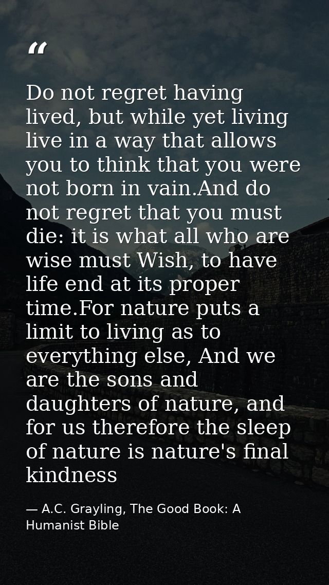 Do not regret having lived, but while yet living live in a way that allows you to think that you were not born in vain.A — A.C. Grayling, The Good Book: A Humanist Bible