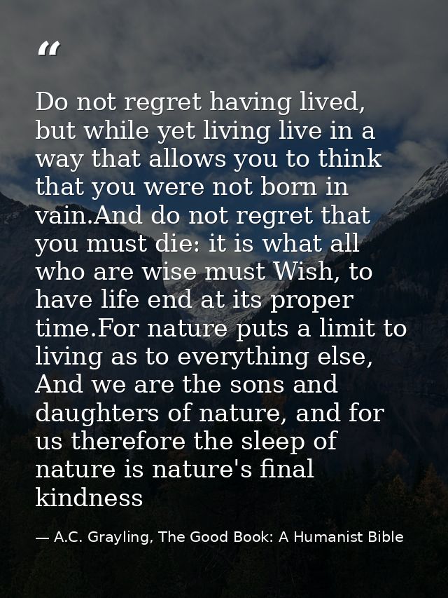 Do not regret having lived, but while yet living live in a way that allows you to think that you were not born in vain.A — A.C. Grayling, The Good Book: A Humanist Bible