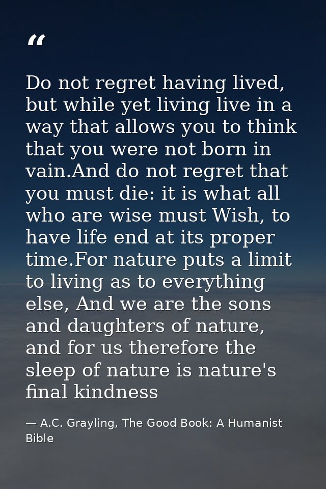 Do not regret having lived, but while yet living live in a way that allows you to think that you were not born in vain.A — A.C. Grayling, The Good Book: A Humanist Bible