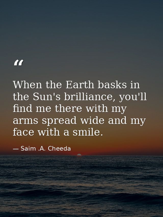 When the Earth basks in the Sun's brilliance, you'll find me there with my arms spread wide and my face with a smile. — Saim .A. Cheeda