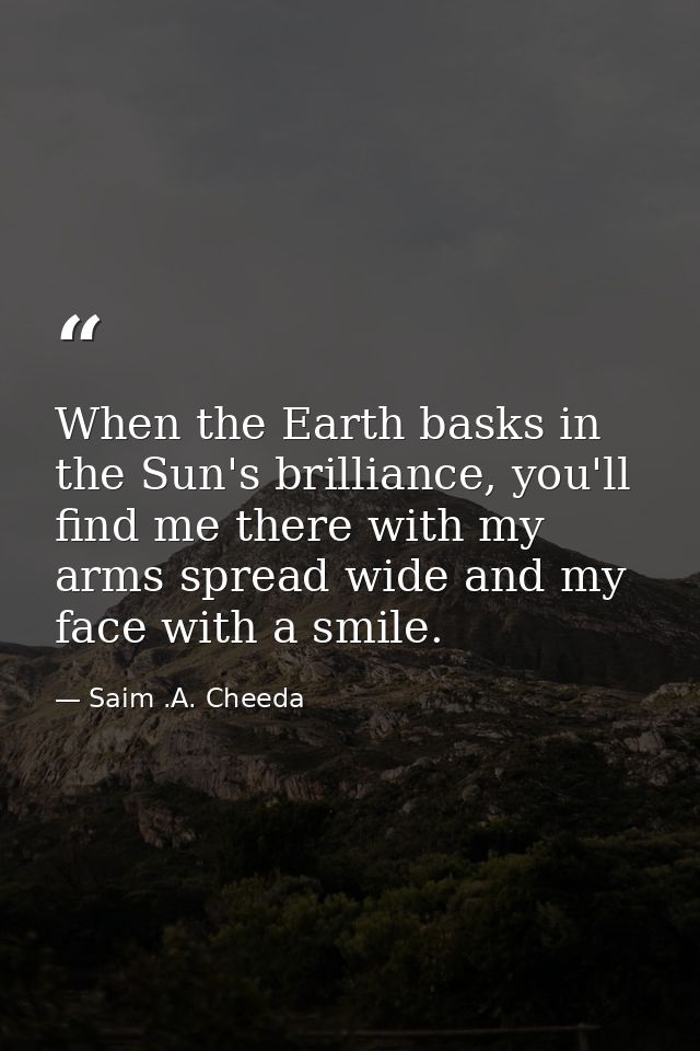 When the Earth basks in the Sun's brilliance, you'll find me there with my arms spread wide and my face with a smile. — Saim .A. Cheeda
