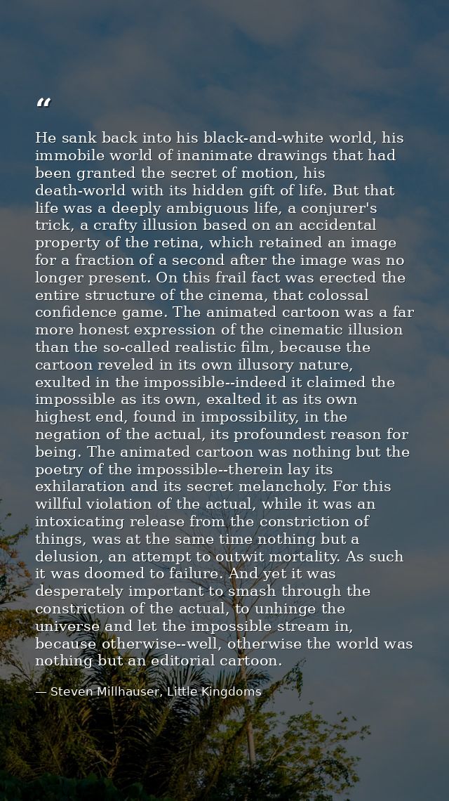He sank back into his black-and-white world, his immobile world of inanimate drawings that had been granted the secret o — Steven Millhauser, Little Kingdoms