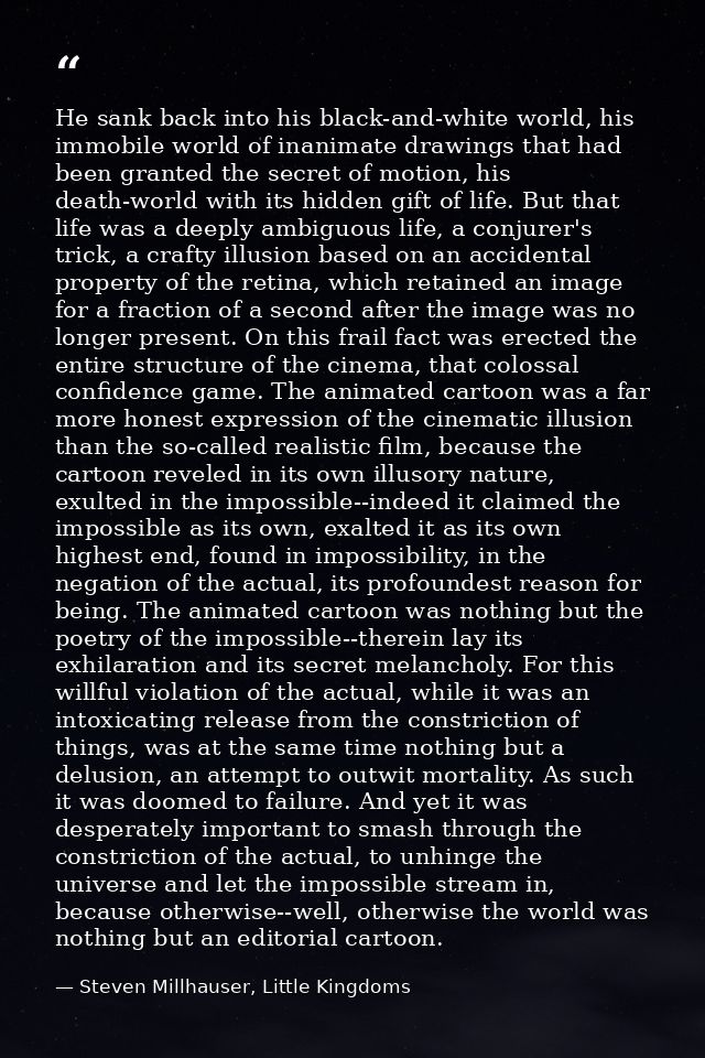 He sank back into his black-and-white world, his immobile world of inanimate drawings that had been granted the secret o — Steven Millhauser, Little Kingdoms