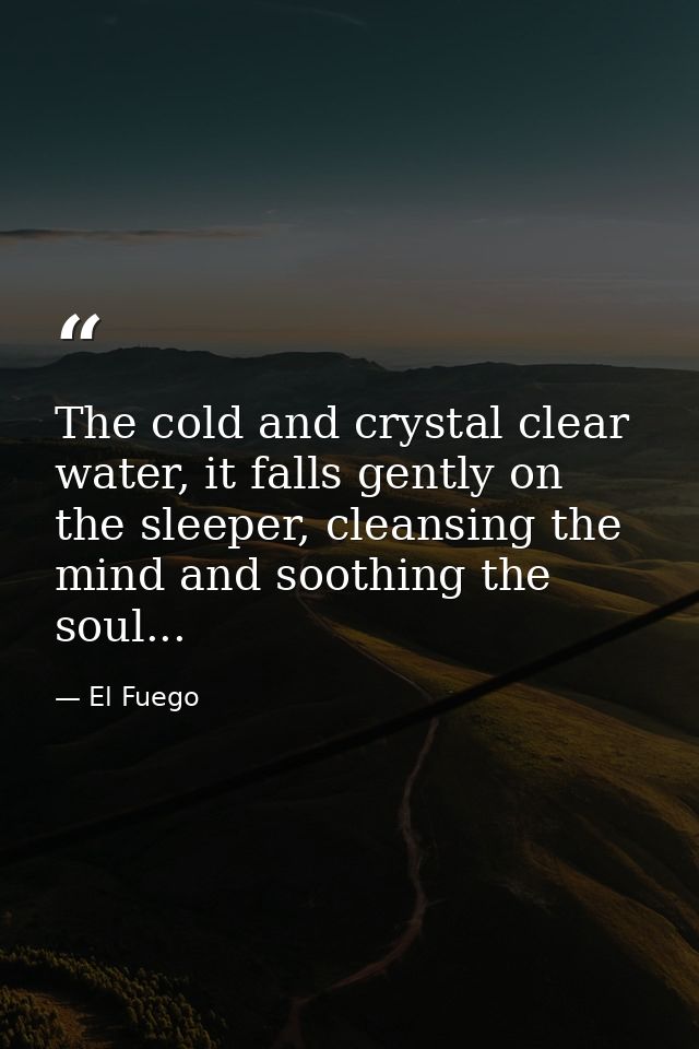The cold and crystal clear water, it falls gently on the sleeper, cleansing the mind and soothing the soul... — El Fuego