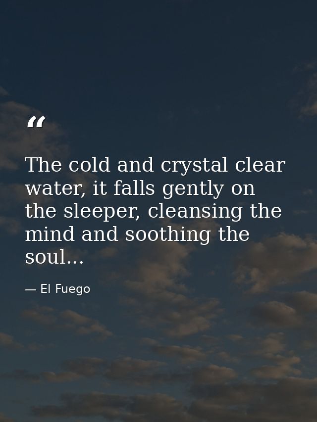 The cold and crystal clear water, it falls gently on the sleeper, cleansing the mind and soothing the soul... — El Fuego