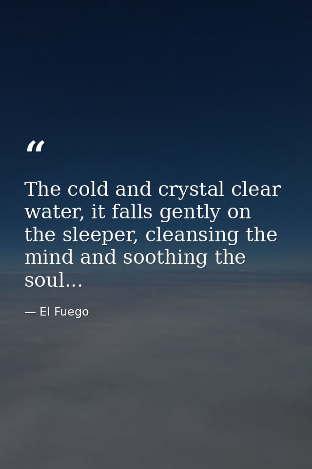 The cold and crystal clear water, it falls gently on the sleeper, cleansing the mind and soothing the soul... — El Fuego