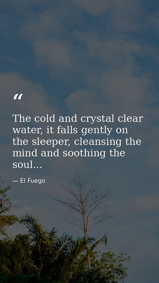 The cold and crystal clear water, it falls gently on the sleeper, cleansing the mind and soothing the soul... — El Fuego