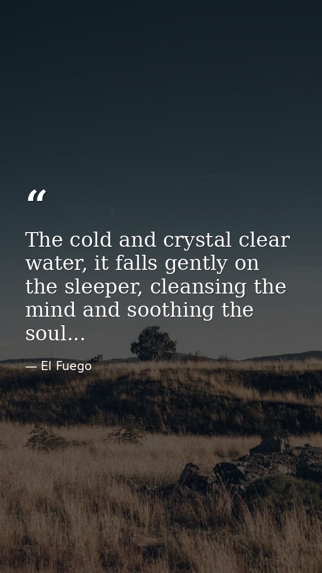 The cold and crystal clear water, it falls gently on the sleeper, cleansing the mind and soothing the soul... — El Fuego