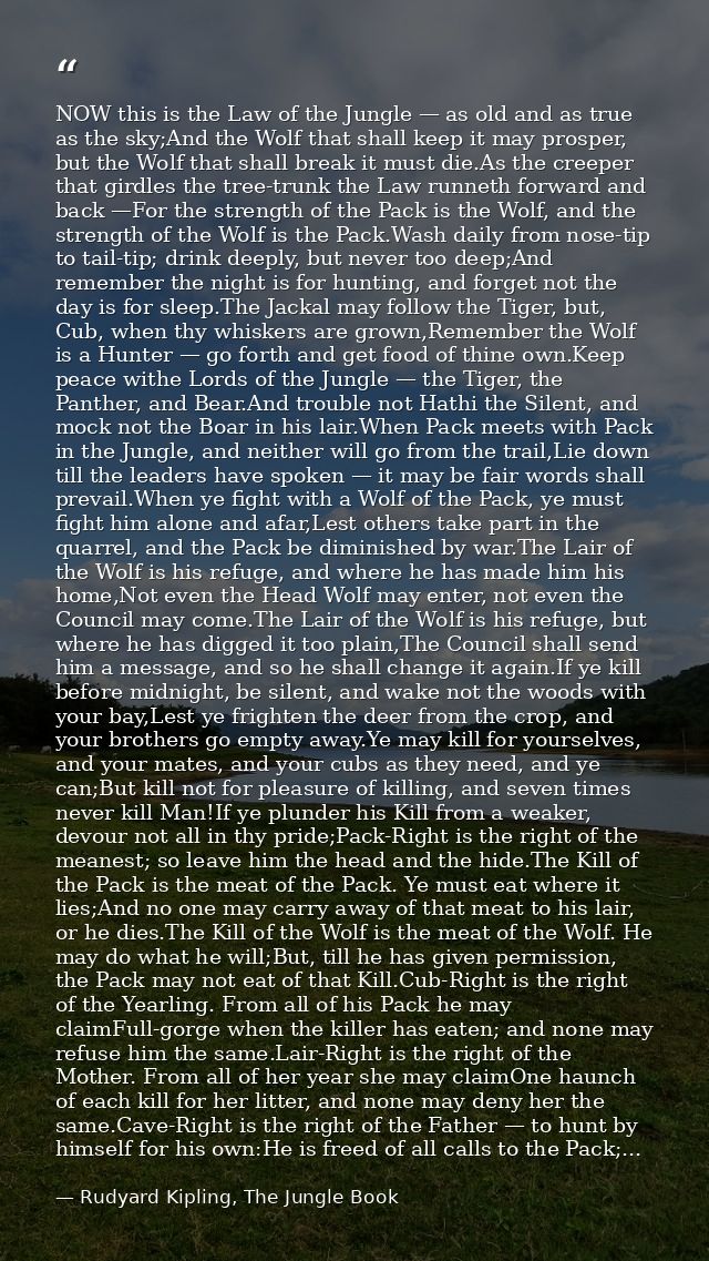 NOW this is the Law of the Jungle — as old and as true as the sky;And the Wolf that shall keep it may prosper, but the W — Rudyard Kipling, The Jungle Book