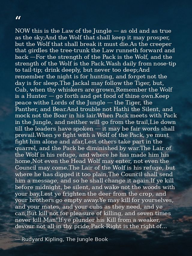 NOW this is the Law of the Jungle — as old and as true as the sky;And the Wolf that shall keep it may prosper, but the W — Rudyard Kipling, The Jungle Book