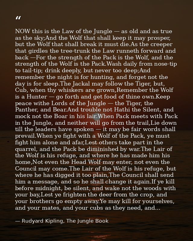 NOW this is the Law of the Jungle — as old and as true as the sky;And the Wolf that shall keep it may prosper, but the W — Rudyard Kipling, The Jungle Book