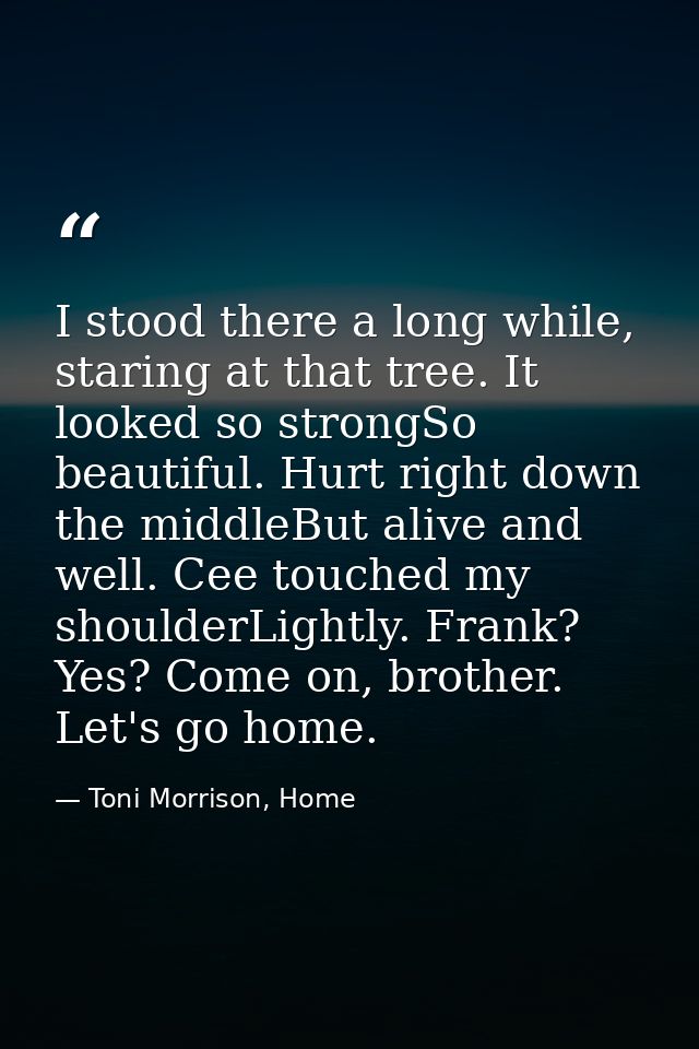 I stood there a long while, staring at that tree. It looked so strongSo beautiful. Hurt right down the middleBut alive a — Toni Morrison, Home
