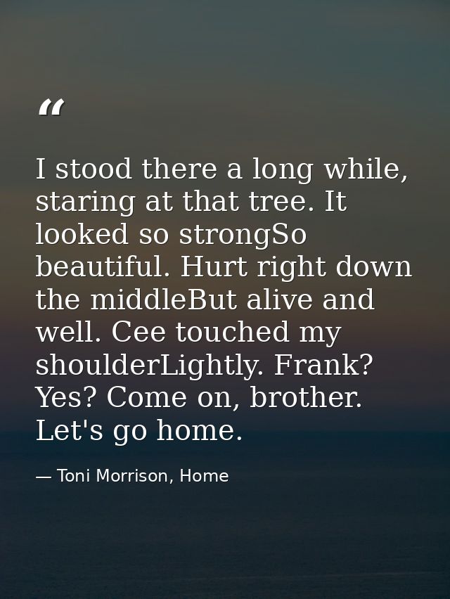 I stood there a long while, staring at that tree. It looked so strongSo beautiful. Hurt right down the middleBut alive a — Toni Morrison, Home