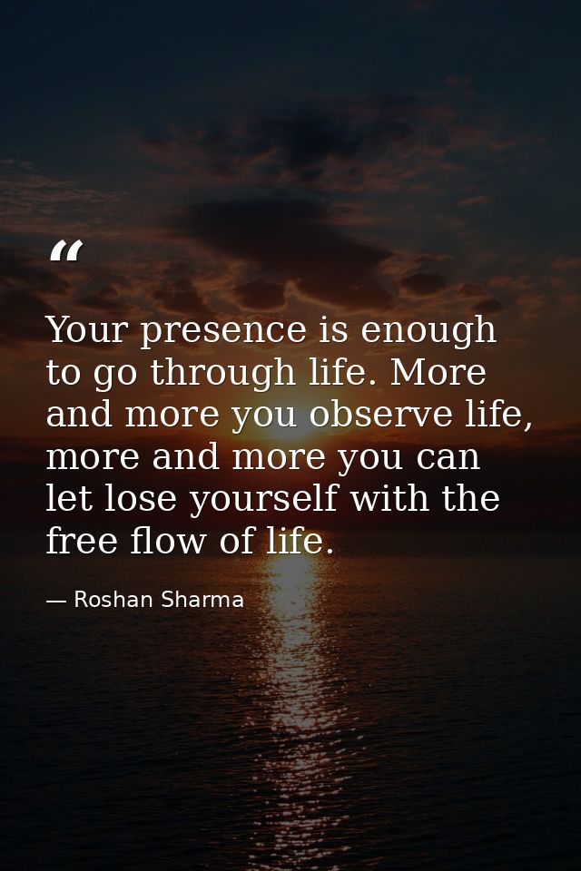 Your presence is enough to go through life. More and more you observe life, more and more you can let lose yourself with — Roshan Sharma