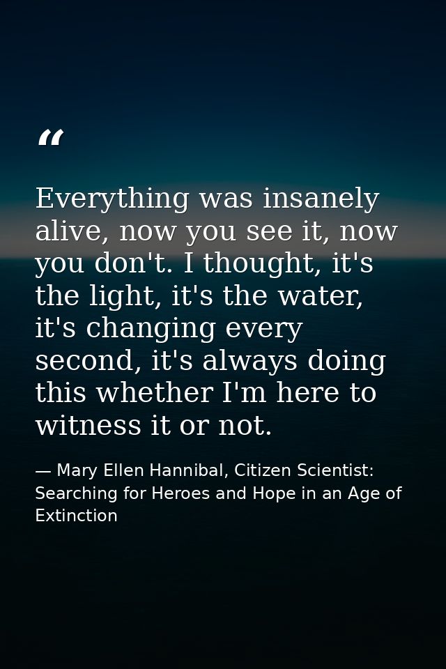 Everything was insanely alive, now you see it, now you don't. I thought, it's the light, it's the water, it's changing e — Mary Ellen Hannibal, Citizen Scientist: Searching for Heroes and Hope in an Age of Extinction
