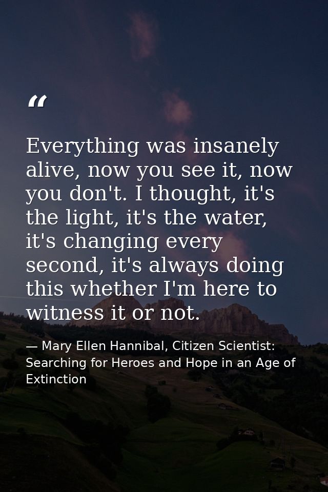 Everything was insanely alive, now you see it, now you don't. I thought, it's the light, it's the water, it's changing e — Mary Ellen Hannibal, Citizen Scientist: Searching for Heroes and Hope in an Age of Extinction