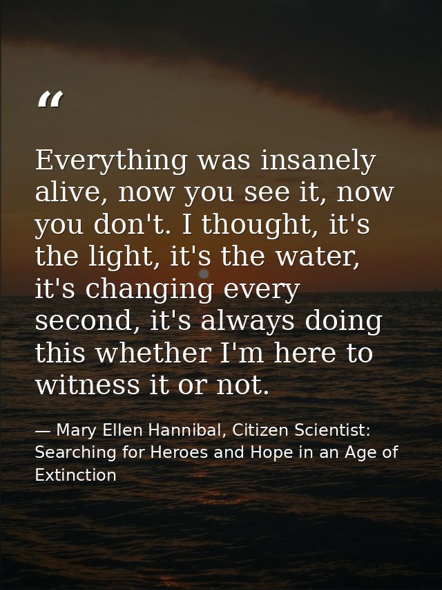 Everything was insanely alive, now you see it, now you don't. I thought, it's the light, it's the water, it's changing e — Mary Ellen Hannibal, Citizen Scientist: Searching for Heroes and Hope in an Age of Extinction