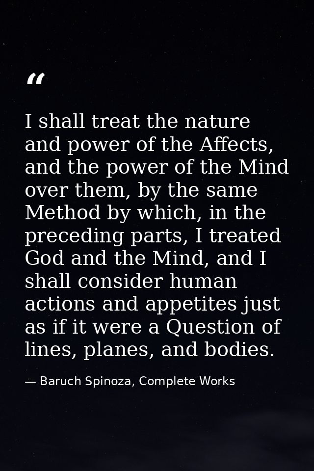 I shall treat the nature and power of the Affects, and the power of the Mind over them, by the same Method by which, in  — Baruch Spinoza, Complete Works