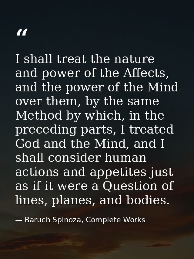 I shall treat the nature and power of the Affects, and the power of the Mind over them, by the same Method by which, in  — Baruch Spinoza, Complete Works