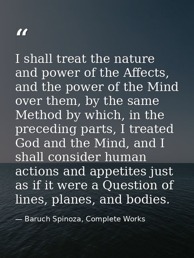I shall treat the nature and power of the Affects, and the power of the Mind over them, by the same Method by which, in  — Baruch Spinoza, Complete Works