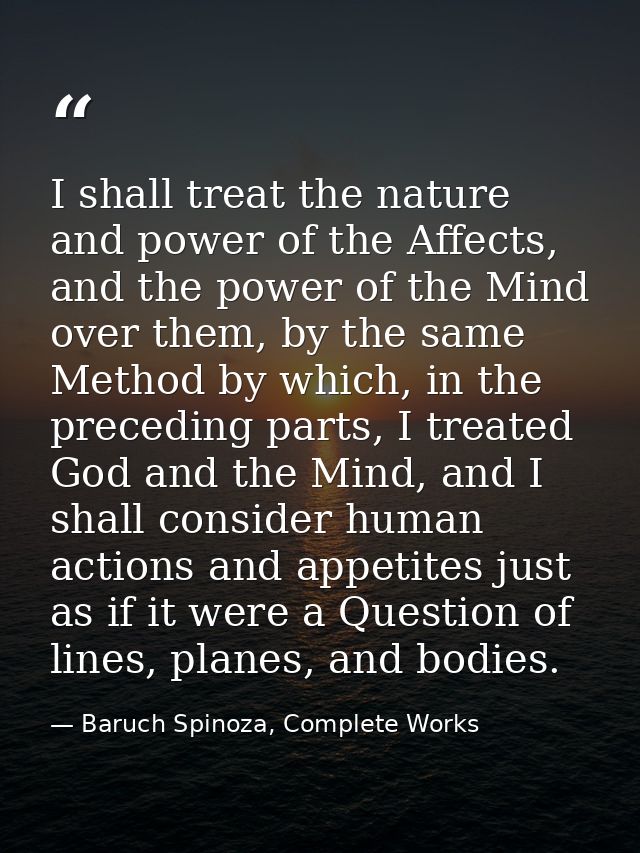 I shall treat the nature and power of the Affects, and the power of the Mind over them, by the same Method by which, in  — Baruch Spinoza, Complete Works