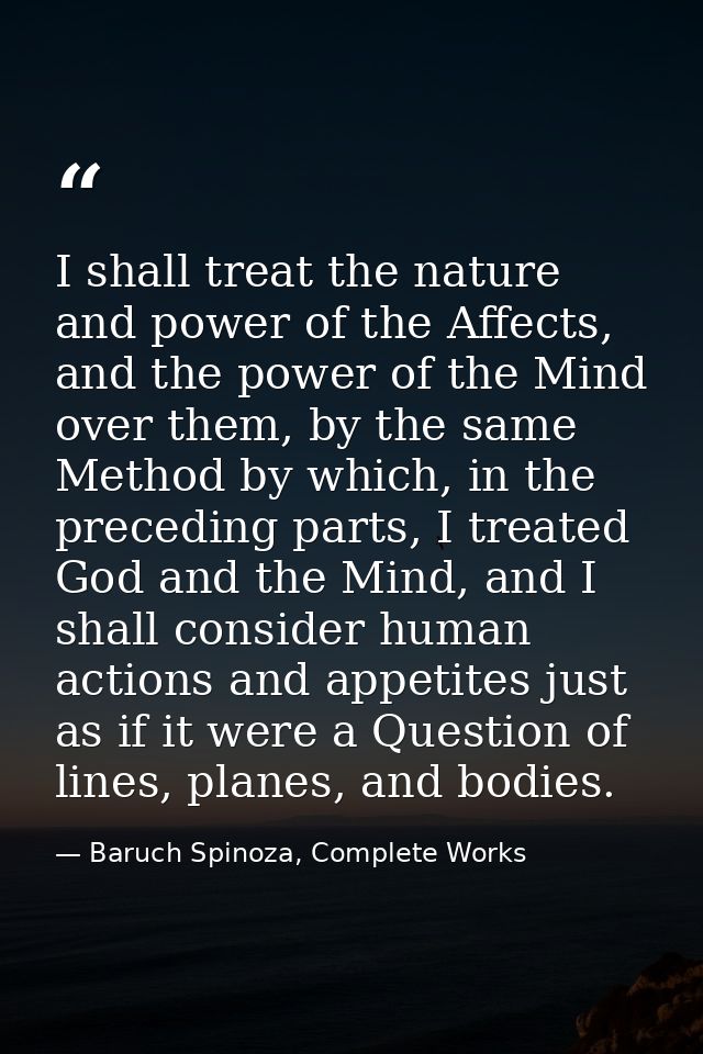I shall treat the nature and power of the Affects, and the power of the Mind over them, by the same Method by which, in  — Baruch Spinoza, Complete Works