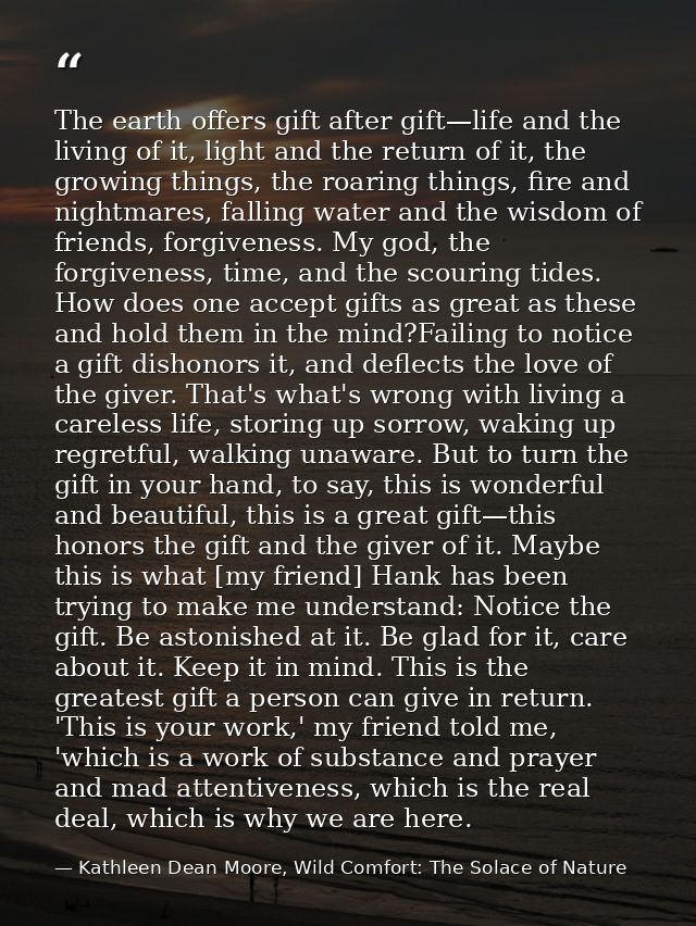 The earth offers gift after gift—life and the living of it, light and the return of it, the growing things, the roaring  — Kathleen Dean Moore, Wild Comfort: The Solace of Nature