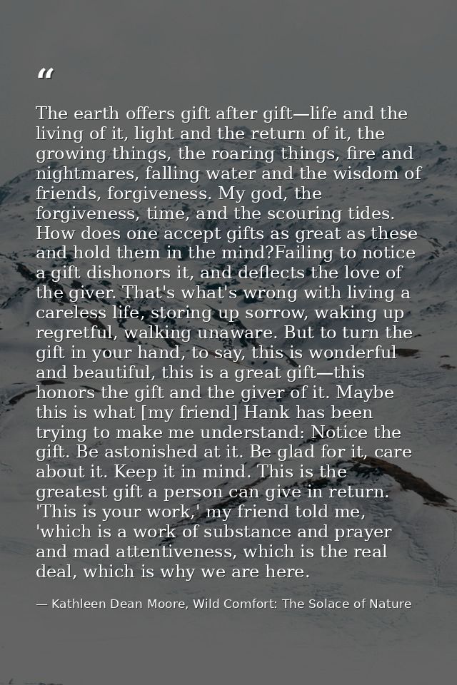 The earth offers gift after gift—life and the living of it, light and the return of it, the growing things, the roaring  — Kathleen Dean Moore, Wild Comfort: The Solace of Nature