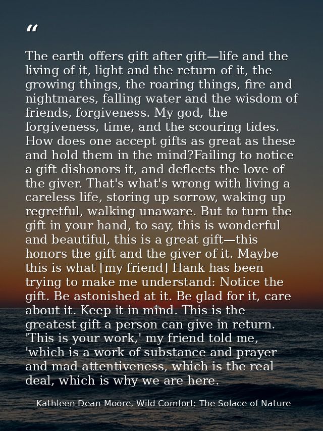 The earth offers gift after gift—life and the living of it, light and the return of it, the growing things, the roaring  — Kathleen Dean Moore, Wild Comfort: The Solace of Nature