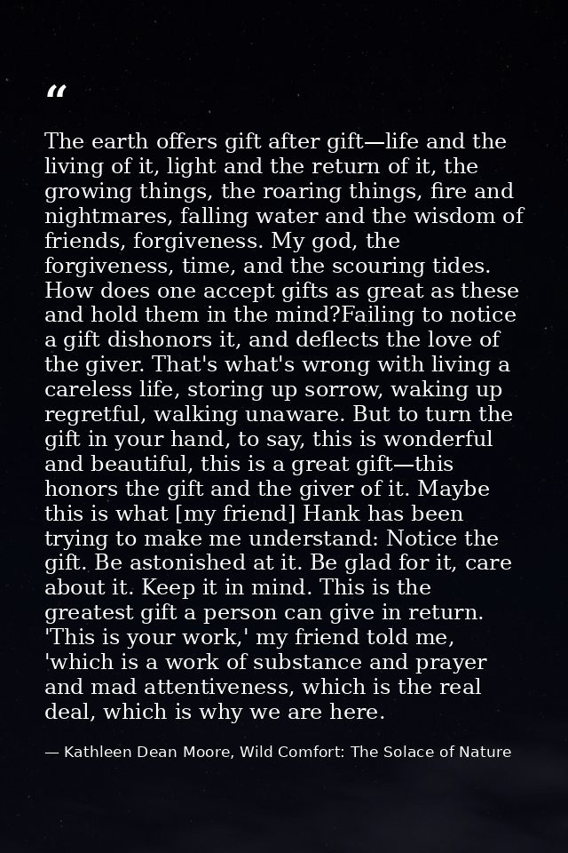 The earth offers gift after gift—life and the living of it, light and the return of it, the growing things, the roaring  — Kathleen Dean Moore, Wild Comfort: The Solace of Nature
