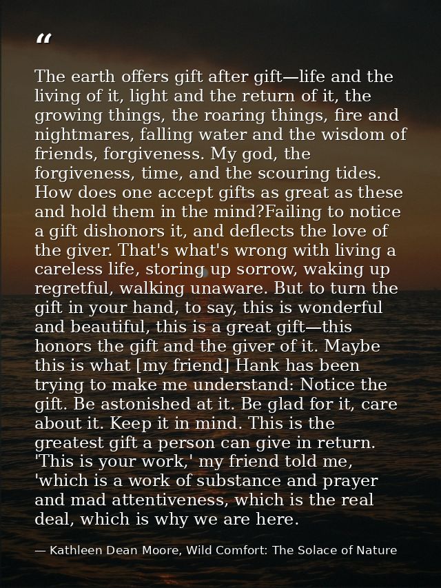The earth offers gift after gift—life and the living of it, light and the return of it, the growing things, the roaring  — Kathleen Dean Moore, Wild Comfort: The Solace of Nature