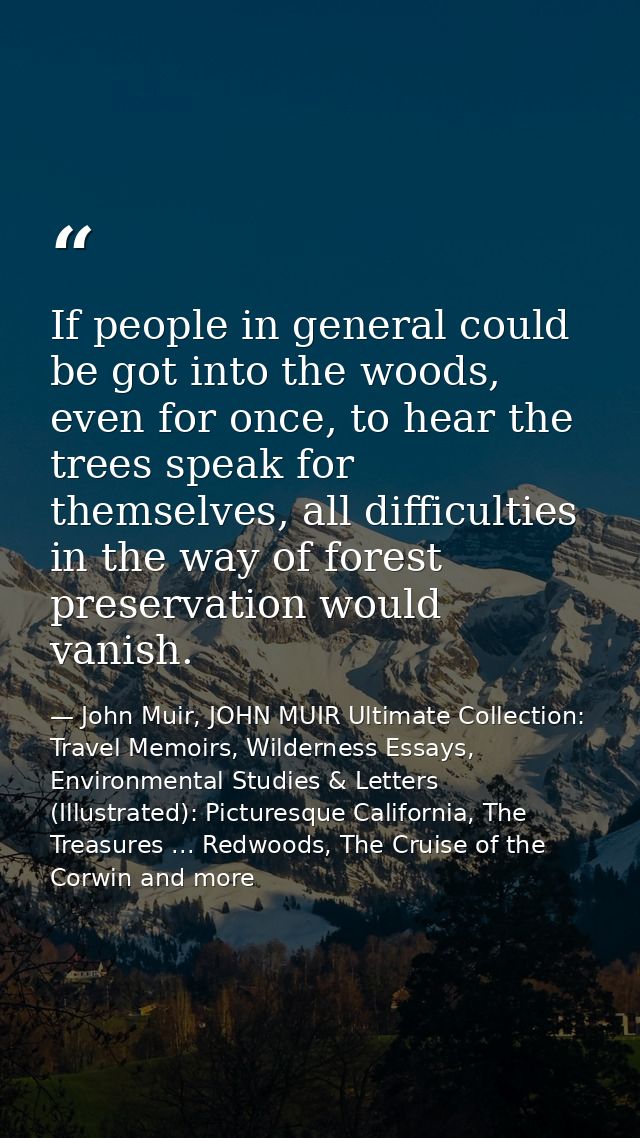If people in general could be got into the woods, even for once, to hear the trees speak for themselves, all difficultie — John Muir, JOHN MUIR Ultimate Collection: Travel Memoirs, Wilderness Essays, Environmental Studies & Letters (Illustrated): Picturesque California, The Treasures ... Redwoods, The Cruise of the Corwin and more