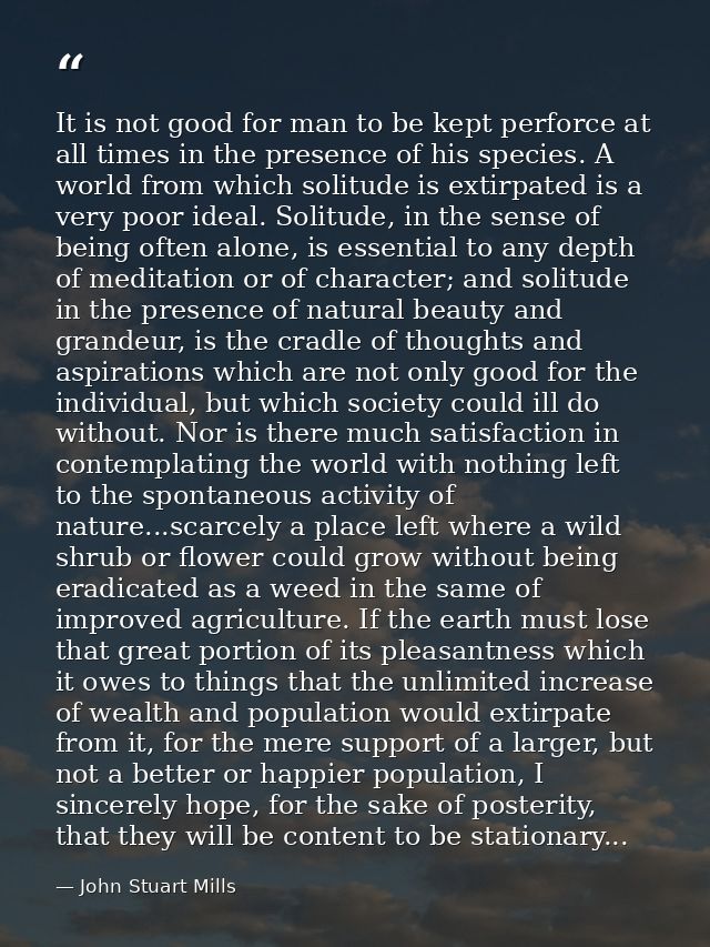 It is not good for man to be kept perforce at all times in the presence of his species. A world from which solitude is e — John Stuart Mills
