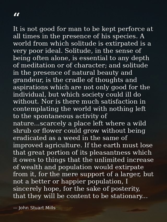 It is not good for man to be kept perforce at all times in the presence of his species. A world from which solitude is e — John Stuart Mills