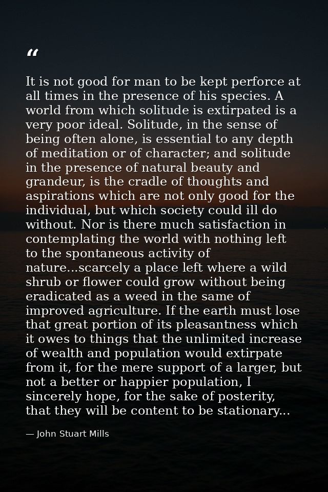 It is not good for man to be kept perforce at all times in the presence of his species. A world from which solitude is e — John Stuart Mills
