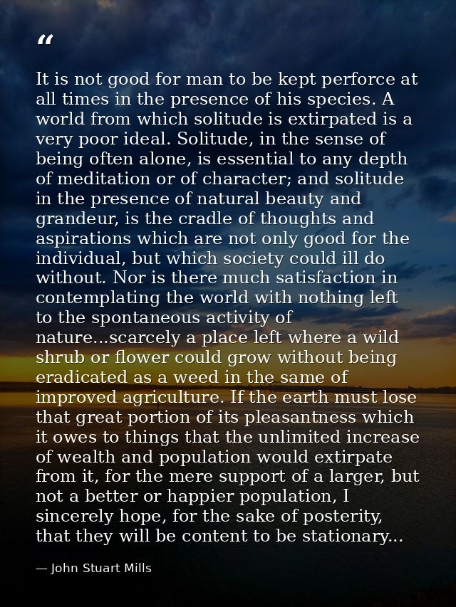 It is not good for man to be kept perforce at all times in the presence of his species. A world from which solitude is e — John Stuart Mills