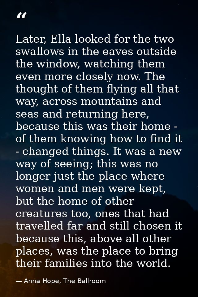 Later, Ella looked for the two swallows in the eaves outside the window, watching them even more closely now. The though — Anna Hope, The Ballroom