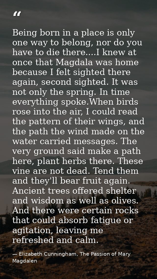 Being born in a place is only one way to belong, nor do you have to die there....I knew at once that Magdala was home be — Elizabeth Cunningham, The Passion of Mary Magdalen