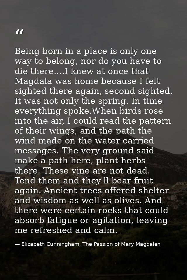 Being born in a place is only one way to belong, nor do you have to die there....I knew at once that Magdala was home be — Elizabeth Cunningham, The Passion of Mary Magdalen