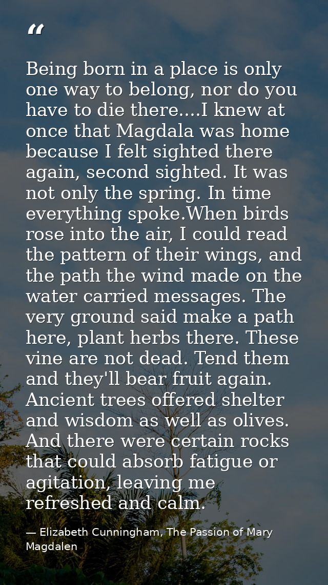Being born in a place is only one way to belong, nor do you have to die there....I knew at once that Magdala was home be — Elizabeth Cunningham, The Passion of Mary Magdalen