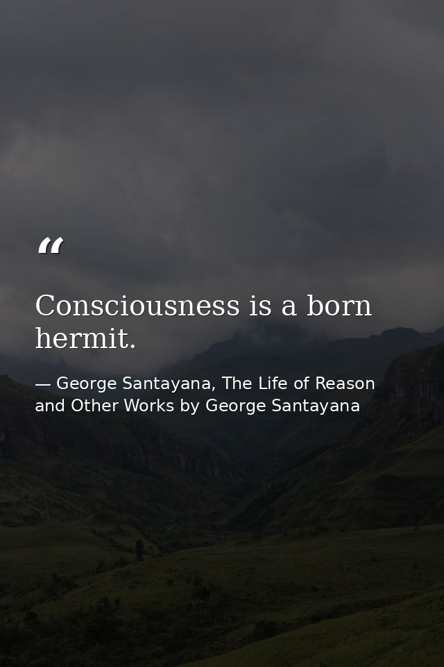 Consciousness is a born hermit. — George Santayana, The Life of Reason and Other Works by George Santayana