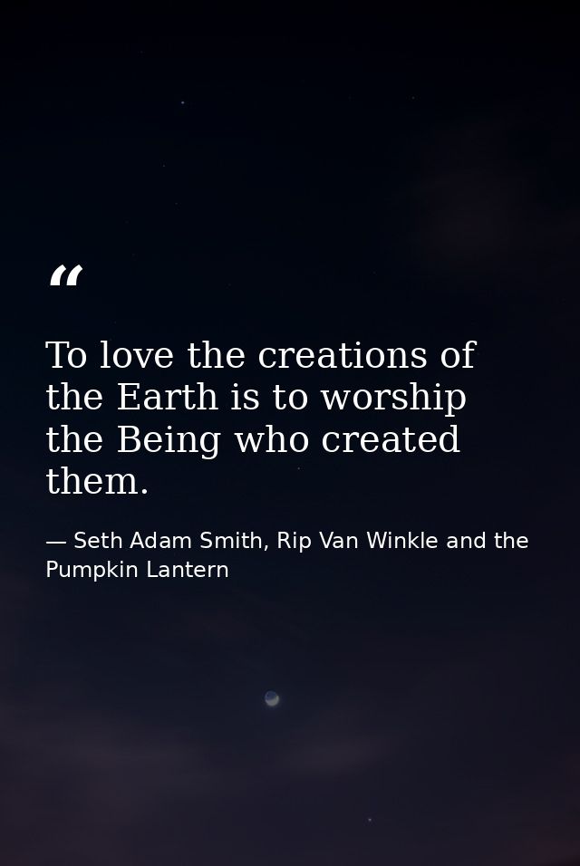To love the creations of the Earth is to worship the Being who created them. — Seth Adam Smith, Rip Van Winkle and the Pumpkin Lantern