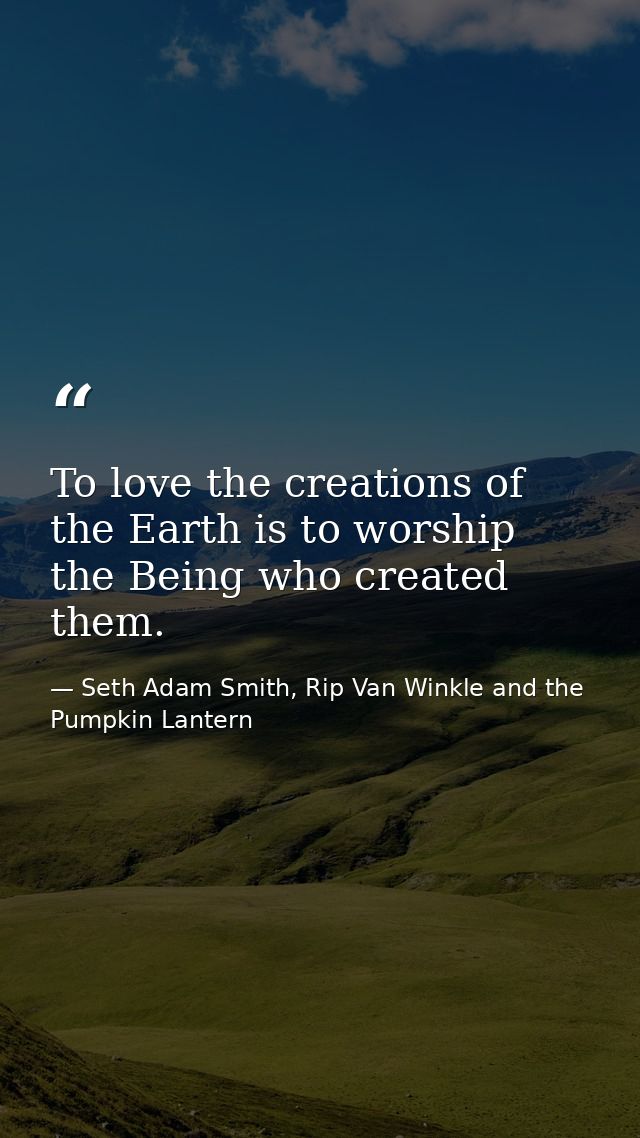 To love the creations of the Earth is to worship the Being who created them. — Seth Adam Smith, Rip Van Winkle and the Pumpkin Lantern