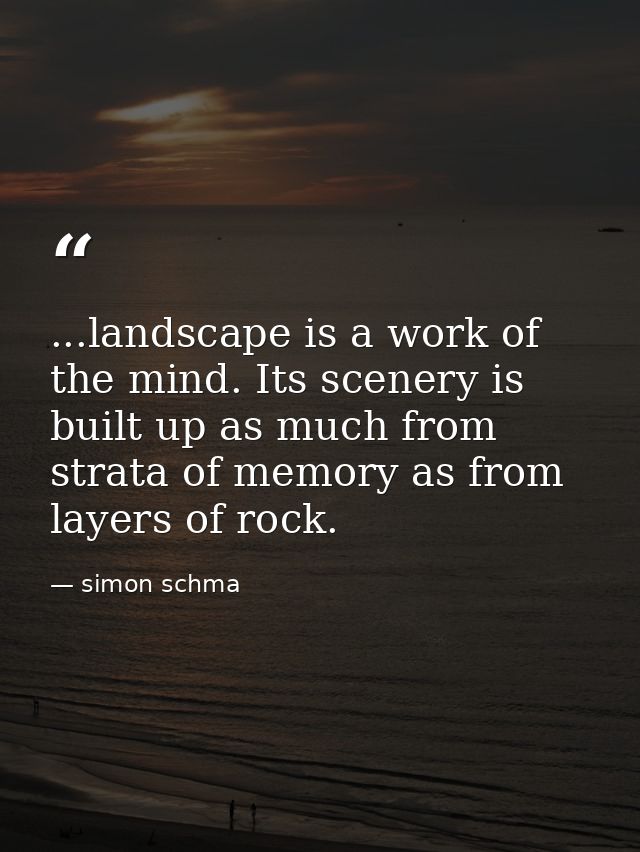 ...landscape is a work of the mind. Its scenery is built up as much from strata of memory as from layers of rock. — simon schma