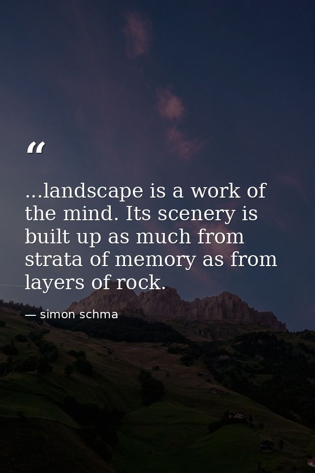 ...landscape is a work of the mind. Its scenery is built up as much from strata of memory as from layers of rock. — simon schma