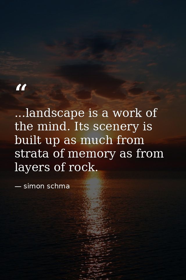 ...landscape is a work of the mind. Its scenery is built up as much from strata of memory as from layers of rock. — simon schma